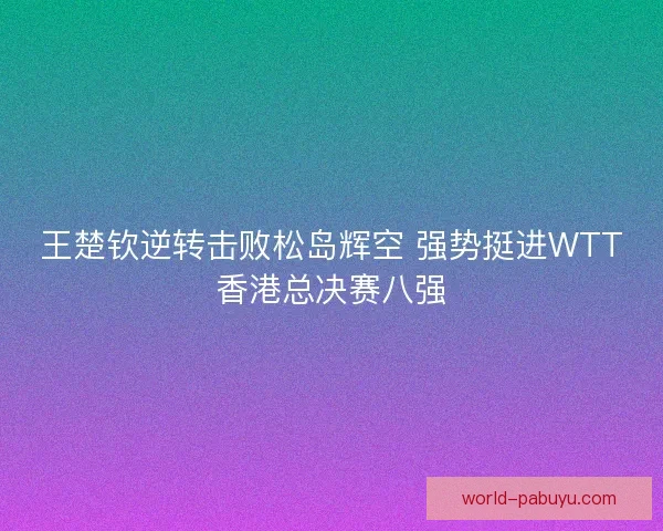 王楚钦逆转击败松岛辉空 强势挺进WTT香港总决赛八强