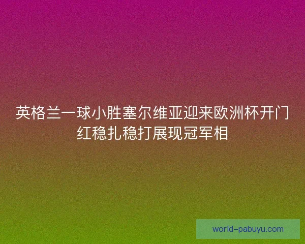 英格兰一球小胜塞尔维亚迎来欧洲杯开门红稳扎稳打展现冠军相 英格兰一球小胜塞尔维亚迎来欧洲杯开门红稳扎稳打展现冠军相
