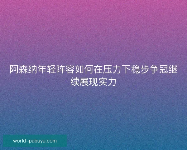 阿森纳年轻阵容如何在压力下稳步争冠继续展现实力 阿森纳年轻阵容如何在压力下稳步争冠继续展现实力