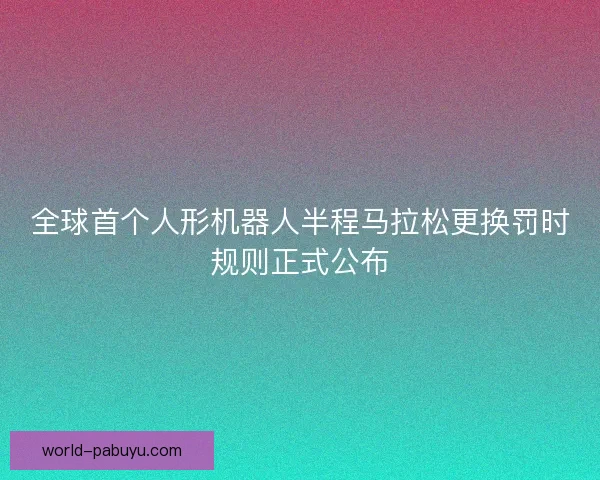全球首个人形机器人半程马拉松更换罚时规则正式公布 全球首个人形机器人半程马拉松更换罚时规则正式公布