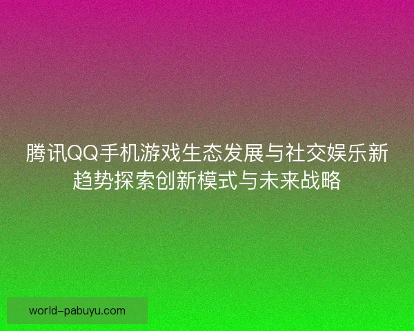 腾讯QQ手机游戏生态发展与社交娱乐新趋势探索创新模式与未来战略 腾讯QQ手机游戏生态发展与社交娱乐新趋势探索创新模式与未来战略