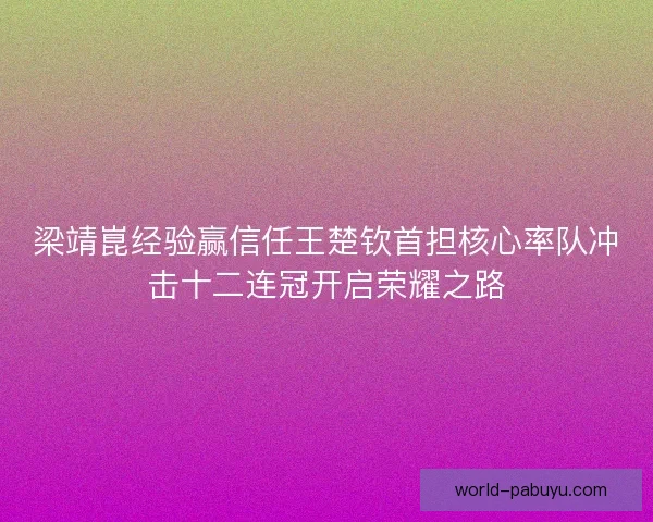 梁靖崑经验赢信任王楚钦首担核心率队冲击十二连冠开启荣耀之路 梁靖崑经验赢信任王楚钦首担核心率队冲击十二连冠开启荣耀之路