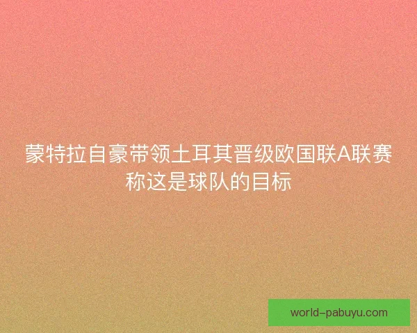蒙特拉自豪带领土耳其晋级欧国联A联赛称这是球队的目标 蒙特拉自豪带领土耳其晋级欧国联A联赛称这是球队的目标