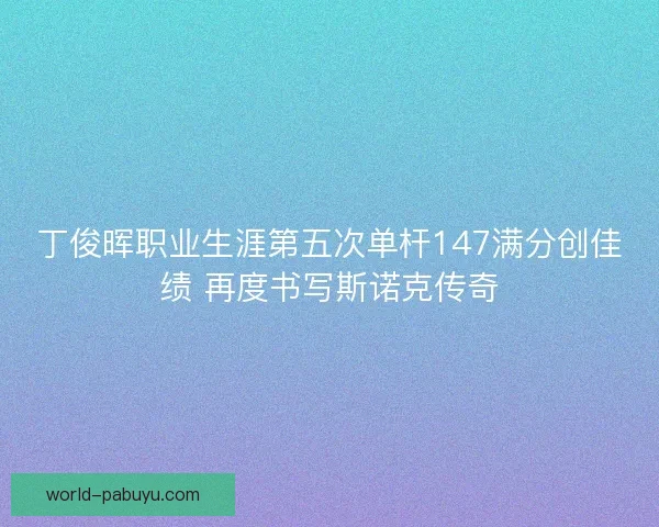 丁俊晖职业生涯第五次单杆147满分创佳绩 再度书写斯诺克传奇 丁俊晖职业生涯第五次单杆147满分创佳绩 再度书写斯诺克传奇