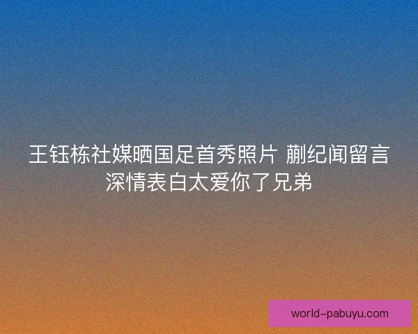 王钰栋社媒晒国足首秀照片 蒯纪闻留言深情表白太爱你了兄弟