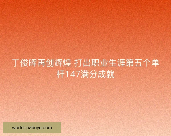 丁俊晖再创辉煌 打出职业生涯第五个单杆147满分成就 丁俊晖再创辉煌 打出职业生涯第五个单杆147满分成就